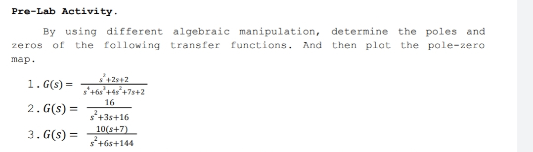 Pre-Lab Activity.
By using different algebraic manipulation, determine the poles and
zeros
of the following transfer functions. And then plot the pole-zero
map.
1. G(s) =
š+2s+2
s*+6s°+4s²+7s+2
16
2. G(s) =
s'+3s+16
10(s+7)
3. G(s) =
s+6s+144
