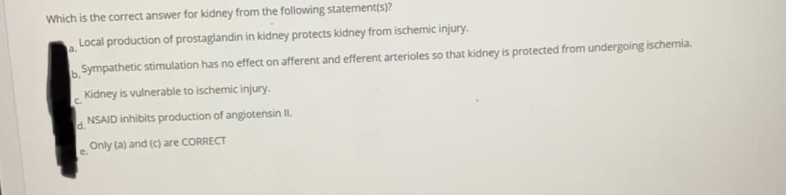 Which is the correct answer for kidney from the following statement(s)?
Local production of prostaglandin in kidney protects kidney from ischemic injury.
a.
Sympathetic stimulation has no effect on afferent and efferent arterioles so that kidney is protected from undergoing ischemia.
b.
Kidney is vulnerable to ischemic injury.
C.
d.
NSAID inhibits production of angiotensin I.
Only (a) and (c) are CORRECT
e.
