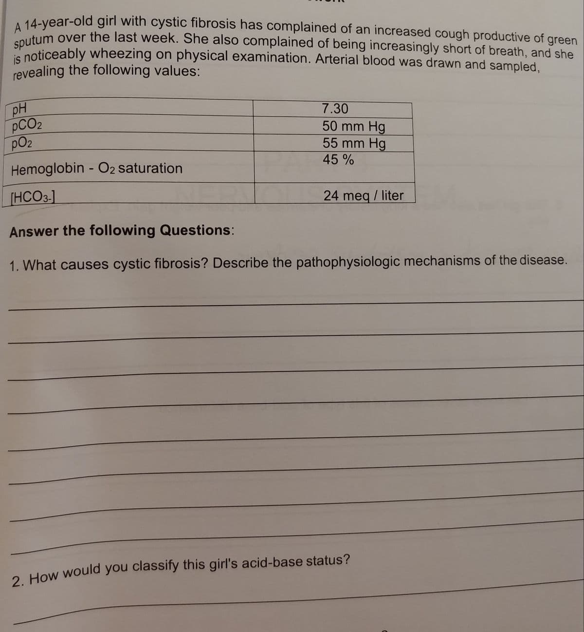 A 14-year-old girl with cystic fibrosis has complained of an increased cough productive of green
utum over the last week. She also complained of being increasingly short of breath, and she
is noticeably wheezing on physical examination. Arterial blood was drawn and sampled.
revealing the following values:
pH
PCO2
pO2
7.30
50 mm Hg
55 mm Hg
45 %
Hemoglobin - O2 saturation
[HCO3-]
24 meq / liter
Answer the following Questions:
1. What causes cystic fibrosis? Describe the pathophysiologic mechanisms of the disease.
2. How would you classify this girl's acid-base status?
