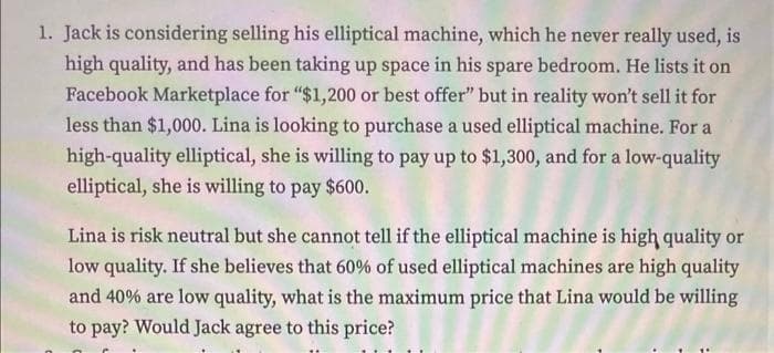 1. Jack is considering selling his elliptical machine, which he never really used, is
high quality, and has been taking up space in his spare bedroom. He lists it on
Facebook Marketplace for "$1,200 or best offer" but in reality won't sell it for
less than $1,000. Lina is looking to purchase a used elliptical machine. For a
high-quality elliptical, she is willing to pay up to $1,300, and for a low-quality
elliptical, she is willing to pay $600.
Lina is risk neutral but she cannot tell if the elliptical machine is high quality or
low quality. If she believes that 60% of used elliptical machines are high quality
and 40% are low quality, what is the maximum price that Lina would be willing
to pay? Would Jack agree to this price?
