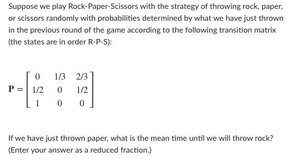 Suppose we play Rock-Paper-Scissors with the strategy of throwing rock, paper,
or scissors randomly with probabilities determined by what we have just thrown
in the previous round of the game according to the following transition matrix
(the states are in order R-P-S):
1/3 2/3
P :
1/2
1/2
1
If we have just thrown paper, what is the mean time until we will throw rock?
(Enter your answer as a reduced fraction.)
