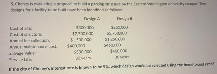 5. Cheney is evaluating a proposal to build a parking structure on the Eastern Washington university campus. Two
designs for a facility to be built have been identified as follows:
Design A
Design B
Cost of site:
$300,000
$250,000
Cost of structure:
$7,700,000
$5,750,000
Annual fee collection:
$1,500,000
$1,250,000
$400,000
$460,000
Annual maintenance cost:
$500,000
$400,000
Salvage Value:
Service Life:
30 years
30 years
If the city of Cheney's interest rate is known to be 9%, which design would be selected using the benefit-cost ratio?
