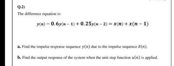 Q.2)
The difference equation is:
y(n) – 0.6y(n - 1) + 0.25y(n-2) = x(n) + x(n- 1)
a. Find the impulse response sequence y(n) due to the impulse sequence 6(n).
b. Find the output response of the system when the unit step function u(n) is applied.
