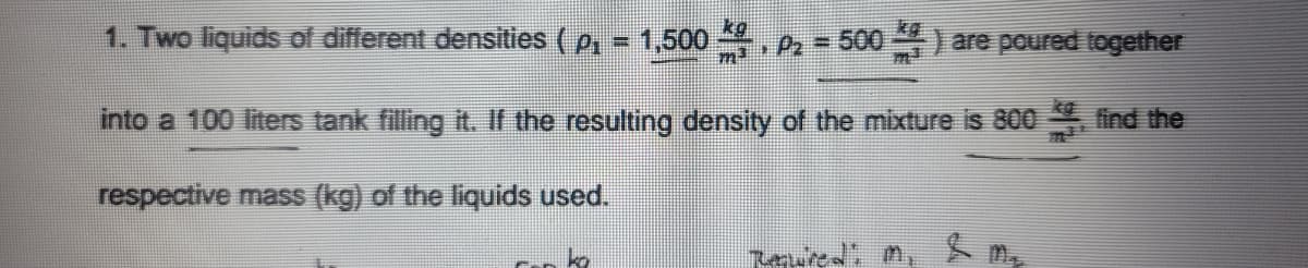 1. Two liquids of different densities (p, = 1,500 2= 500) are poured together
m3
into a 100 liters tank filling it. If the resulting density of the mixture is 800 find the
respective mass (kg) of the liquids used.
