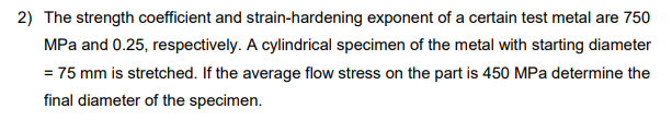 2) The strength coefficient and strain-hardening exponent of a certain test metal are 750
MPa and 0.25, respectively. A cylindrical specimen of the metal with starting diameter
= 75 mm is stretched. If the average flow stress on the part is 450 MPa determine the
final diameter of the specimen.
