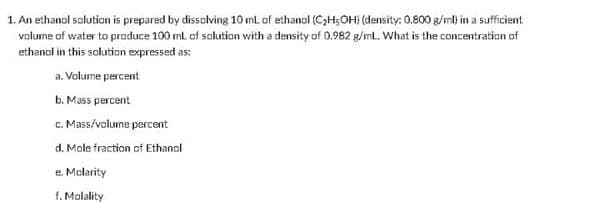 1. An ethanol solution is prepared by dissalving 10 ml of ethanol (C;H;OH (density: 0.800 g/ml) in a sufficient
valume of water to praduce 100 ml. of salution with a density of 0.982 g/ml. What is the concentration of
ethanol in this solution expressed as:
a. Volume percent
b. Mass percent
c. Mass/volurne percent
d. Male fraction of Ethanol
e. Molarity
f. Molality
