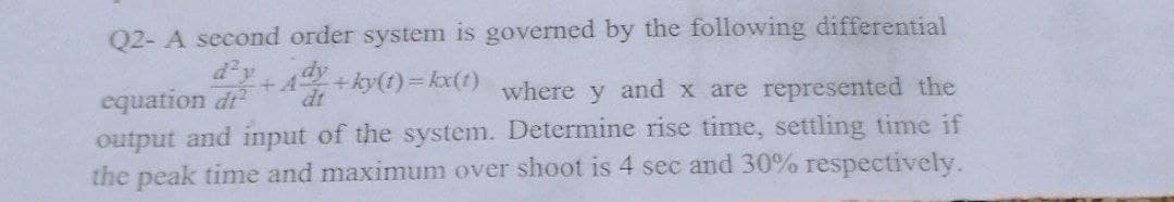 Q2- A second order system is governed by the following differential
²+A
equation di
-+ky(t) = kx(1)
dt
where y and x are represented the
output and input of the system. Determine rise time, settling time if
the peak time and maximum over shoot is 4 sec and 30% respectively.