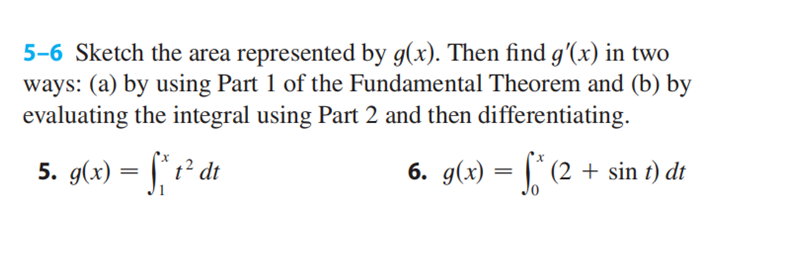 5-6 Sketch the area represented by g(x). Then find g'(x) in two
ways: (a) by using Part 1 of the Fundamental Theorem and (b) by
evaluating the integral using Part 2 and then differentiating.
5. g(x) = f* 1² dt
6. g(x) = f* (2 + sin t) dt
