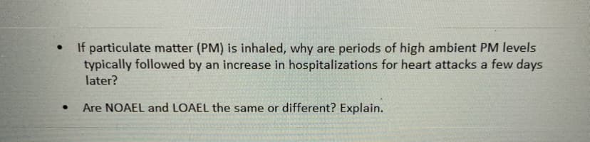 If particulate matter (PM) is inhaled, why are periods of high ambient PM levels
typically followed by an increase in hospitalizations for heart attacks a few days
later?
Are NOAEL and LOAEL the same or different? Explain.