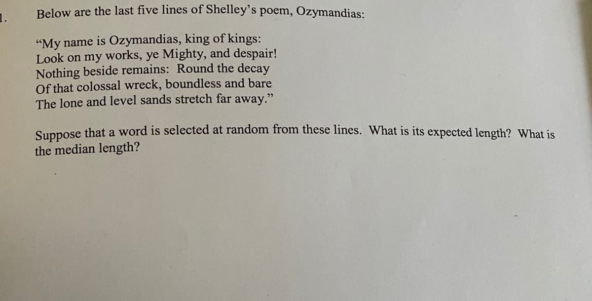 Below are the last five lines of Shelley's poem, Ozymandias:
1.
"My name is Ozymandias, king of kings:
Look on my works, ye Mighty, and despair!
Nothing beside remains: Round the decay
Of that colossal wreck, boundless and bare
The lone and level sands stretch far away."
Sunnose that a word is selected at random from these lines. What is its expected length? What is
the median length?
