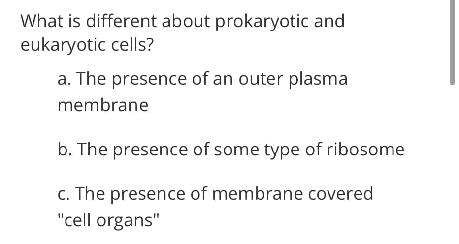 What is different about prokaryotic and
eukaryotic cells?
a. The presence of an outer plasma
membrane
b. The presence of some type of ribosome
c. The presence of membrane covered
"cell organs"

