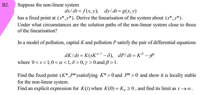 B2.
Suppose the non-linear system
dx/dt = f(x, y), dy/dt = g(x,y)
has a fixed point at (x*,*). Derive the linearisation of the system about (x*,*).
Under what circumstances are the solution paths of the non-linear system close to those
of the linearisation?
In a model of pollution, capital K and pollution P satisfy the pair of differential equations
dk/dt = K(ska-1-8), dP/dt = K³ −yP
where 0<s<1, 0 < a < 1, &> 0, y > 0 and ẞ>1.
Find the fixed point (K*,P*) satisfying K*> 0 and P* > 0 and show it is locally stable
for the non-linear system.
Find an explicit expression for K(t) when K(0) = K₁ ≥0, and find its limit as t→∞.