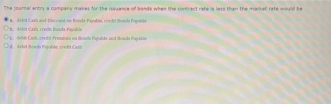 The journal entry a company makes for the issuance of bonds when the contract rate is less than the market rate would be
Oa. debit Cash and Discount on Bonds Payable, credit Bonds Payable
Ob. debit Cash, credit Bonds Payable
Oc. debit Cash, credit Premium on Bonds Payable and Bonds Payable
Od. debit Bonds Payable, credit Cash