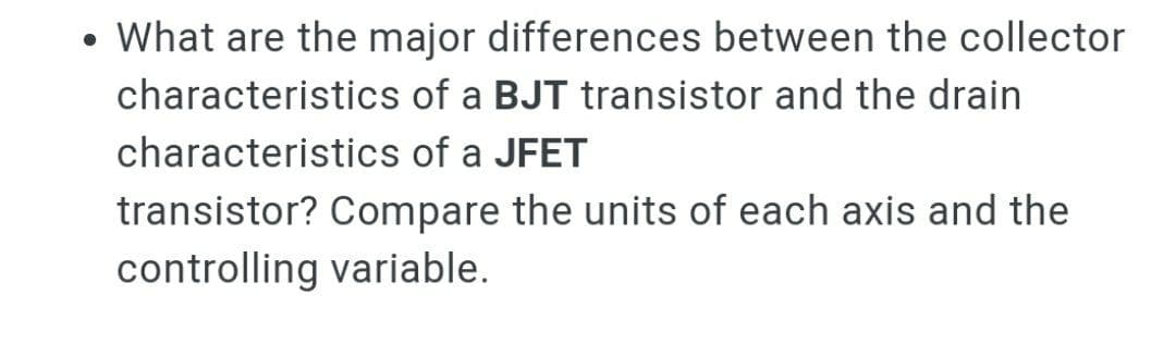 What are the major differences between the collector
characteristics of a BJT transistor and the drain
characteristics of a JFET
transistor? Compare the units of each axis and the
controlling variable.

