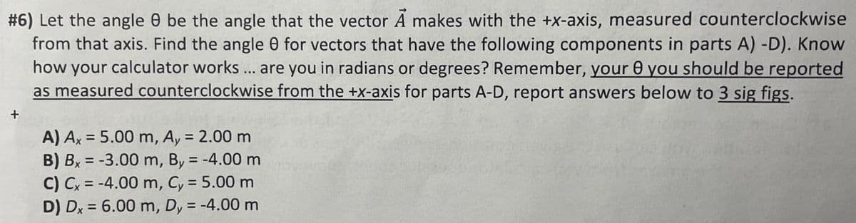 #6) Let the angle 8 be the angle that the vector A makes with the +x-axis, measured counterclockwise
from that axis. Find the angle 8 for vectors that have the following components in parts A) -D). Know
how your calculator works ... are you in radians or degrees? Remember, your 8 you should be reported
as measured counterclockwise from the +x-axis for parts A-D, report answers below to 3 sig figs.
Ꮎ
A) Ax = 5.00 m, Ay = 2.00 m
B) Bx = -3.00 m, By = -4.00 m
C) Cx = -4.00 m, Cy = 5.00 m
D) Dx = 6.00 m, Dy = -4.00 m