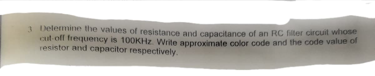 3 Delermine the values of resistance and capacitance of an RC filter circuit whose
cut-off frequency is 100KHZ. Write approximate color code and the code value of
resistor and capacitor respectively.
