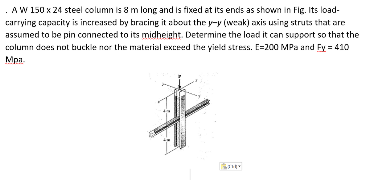 A W 150 x 24 steel column is 8 m long and is fixed at its ends as shown in Fig. Its load-
carrying capacity is increased by bracing it about the y-y (weak) axis using struts that are
assumed to be pin connected to its midheight. Determine the load it can support so that the
column does not buckle nor the material exceed the yield stress. E=200 MPa and Fy = 410
Мра.
w
mmh m
4 m
4 m
LE (Ctrl)
