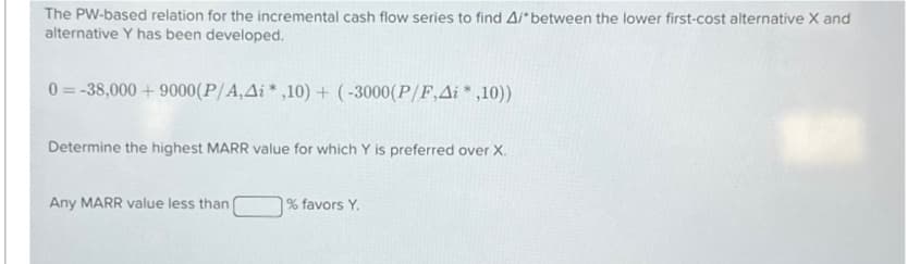 The PW-based relation for the incremental cash flow series to find A/* between the lower first-cost alternative X and
alternative Y has been developed.
0=-38,000 + 9000(P/A,Ai* ,10) + (-3000(P/F,Ai*,10))
Determine the highest MARR value for which Y is preferred over X.
Any MARR value less than
% favors Y.