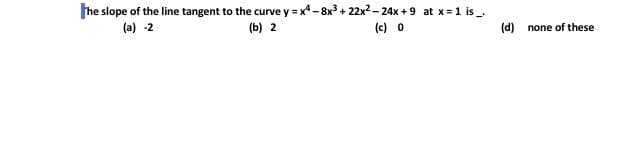 he slope of the line tangent to the curve y = x -8x3 + 22x2 - 24x +9 at x=1 is
(a) -2
(b) 2
(c) 0
(d) none of these
