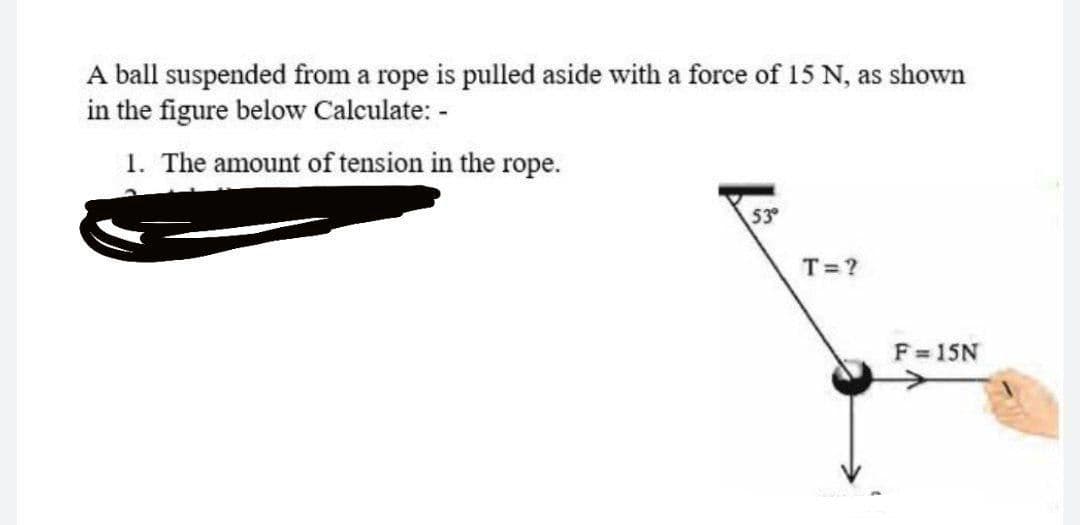 A ball suspended from a rope is pulled aside with a force of 15 N, as shown
in the figure below Calculate: -
1. The amount of tension in the rope.
53
T=?
F=15N
