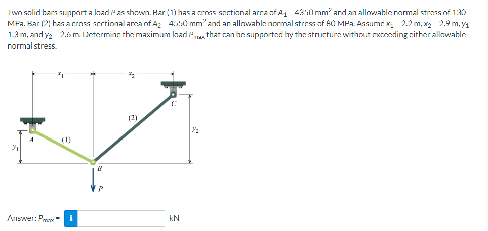 Two solid bars support a load P as shown. Bar (1) has a cross-sectional area of A₁ = 4350 mm² and an allowable normal stress of 130
MPa. Bar (2) has a cross-sectional area of A₂ = 4550 mm² and an allowable normal stress of 80 MPa. Assume x₁ = 2.2 m, x₂ = 2.9 m, y₁ =
1.3 m, and y2 = 2.6 m. Determine the maximum load Pmax that can be supported by the structure without exceeding either allowable
normal stress.
(2)
A
y
Answer: Pmax=
i
B
P
KN