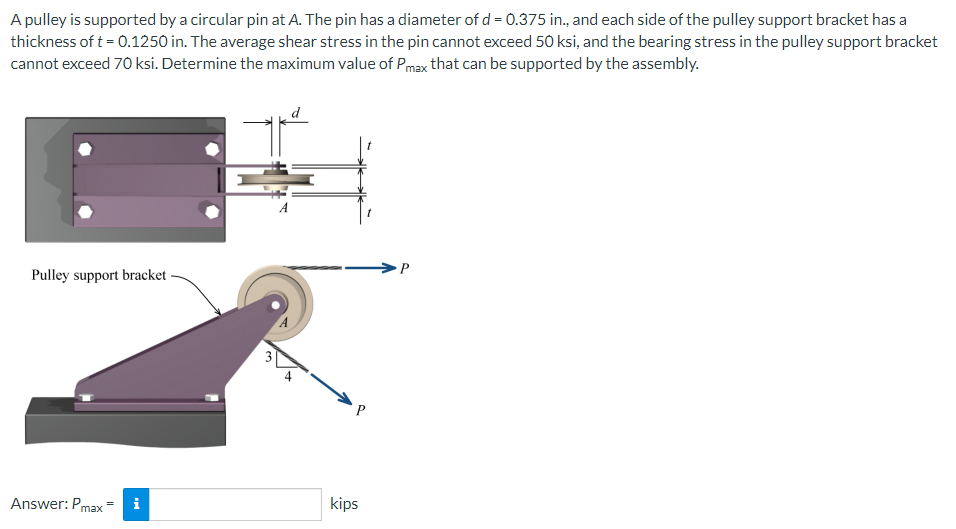 A pulley is supported by a circular pin at A. The pin has a diameter of d = 0.375 in., and each side of the pulley support bracket has a
thickness of t = 0.1250 in. The average shear stress in the pin cannot exceed 50 ksi, and the bearing stress in the pulley support bracket
cannot exceed 70 ksi. Determine the maximum value of Pmax that can be supported by the assembly.
que
Pulley support bracket
Answer: Pmax
P
kips