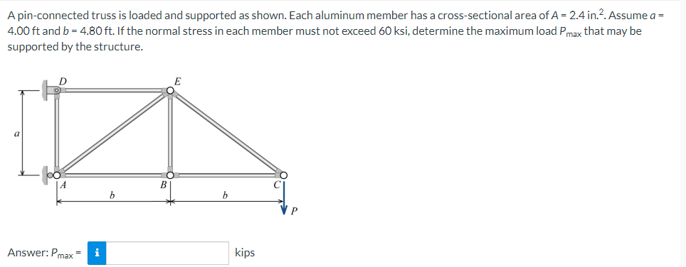 A pin-connected truss is loaded and supported as shown. Each aluminum member has a cross-sectional area of A = 2.4 in.2. Assume a =
4.00 ft and b = 4.80 ft. If the normal stress in each member must not exceed 60 ksi, determine the maximum load Pmax that may be
supported by the structure.
a
B
b
b
Answer: Pmax=
i
kips
