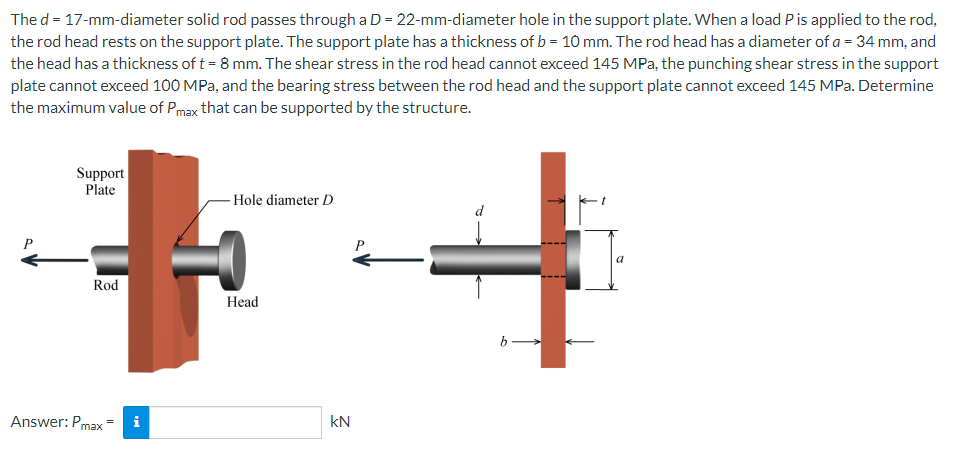 The d = 17-mm-diameter solid rod passes through a D = 22-mm-diameter hole in the support plate. When a load P is applied to the rod,
the rod head rests on the support plate. The support plate has a thickness of b = 10 mm. The rod head has a diameter of a = 34 mm, and
the head has a thickness of t = 8 mm. The shear stress in the rod head cannot exceed 145 MPa, the punching shear stress in the support
plate cannot exceed 100 MPa, and the bearing stress between the rod head and the support plate cannot exceed 145 MPa. Determine
the maximum value of Pmax that can be supported by the structure.
Support
Plate
Hole diameter D
a
Rod
b.
Answer: Pmax= i
-0
Head
KN