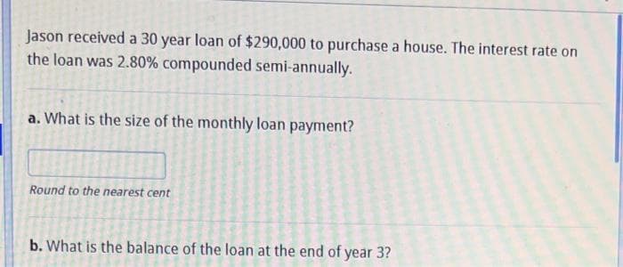 Jason received a 30 year loan of $290,000 to purchase a house. The interest rate on
the loan was 2.80% compounded semi-annually.
a. What is the size of the monthly loan payment?
Round to the nearest cent
b. What is the balance of the loan at the end of year 3?