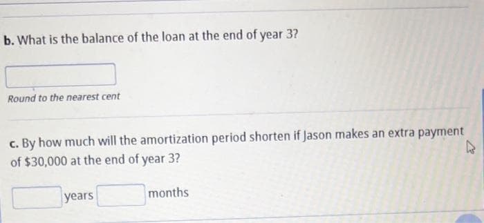 b. What is the balance of the loan at the end of year 3?
Round to the nearest cent
c. By how much will the amortization period shorten if Jason makes an extra payment
of $30,000 at the end of year 3?
k
years
months