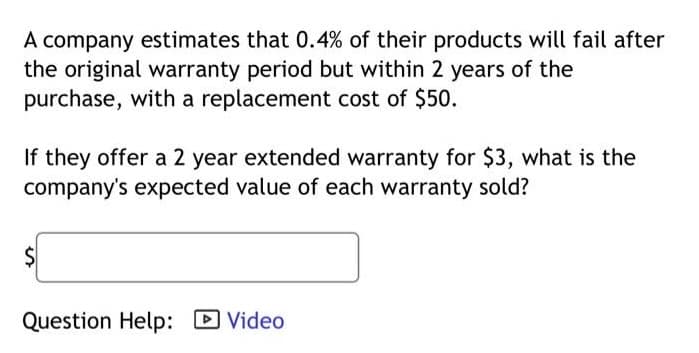 A company estimates that 0.4% of their products will fail after
the original warranty period but within 2 years of the
purchase, with a replacement cost of $50.
If they offer a 2 year extended warranty for $3, what is the
company's expected value of each warranty sold?
$
Question Help: Video