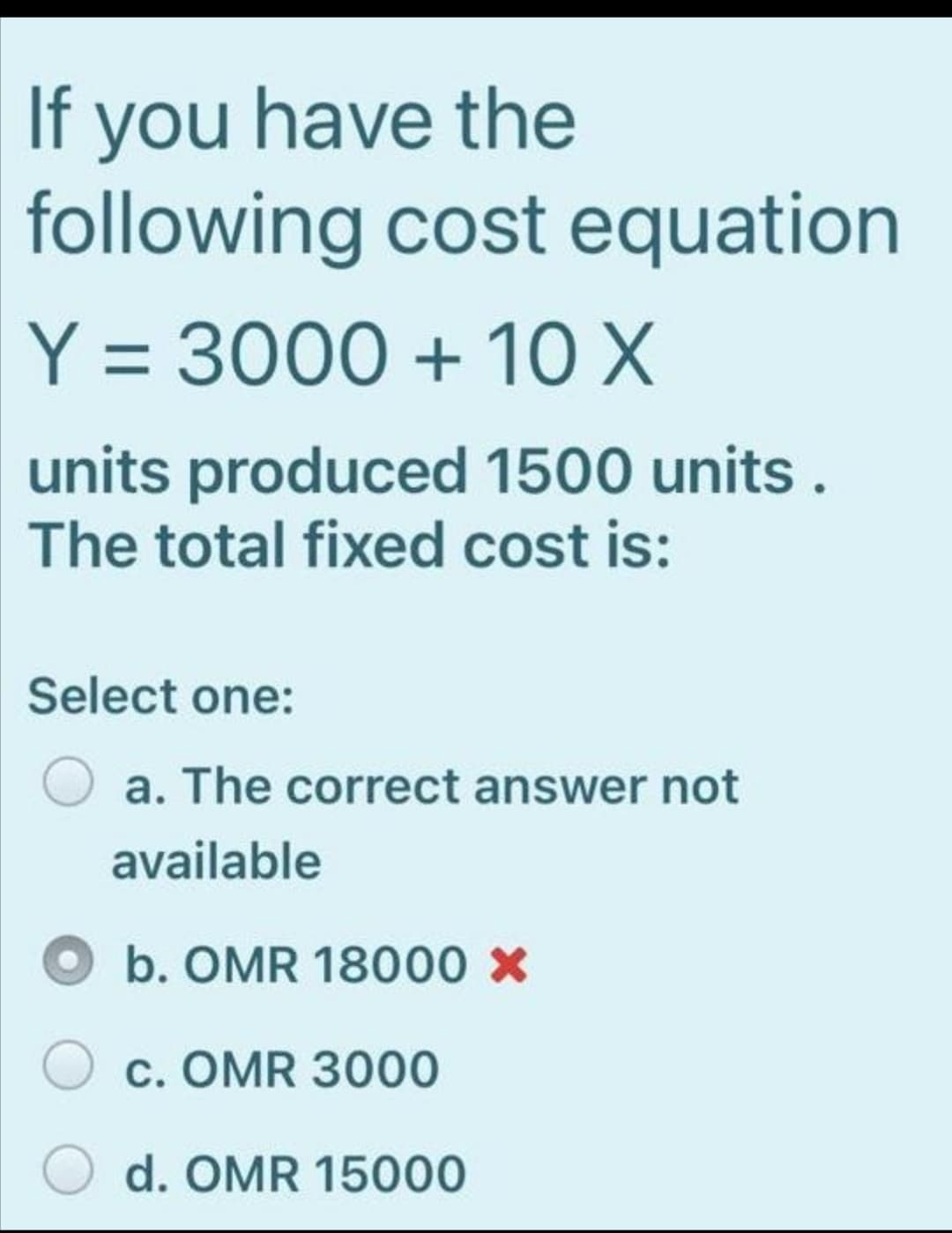 If you have the
following cost equation
Y = 3000 + 10 X
units produced 1500 units .
The total fixed cost is:
Select one:
a. The correct answer not
available
Ob. OMR 18000 x
c. OMR 3000
d. OMR 15000
