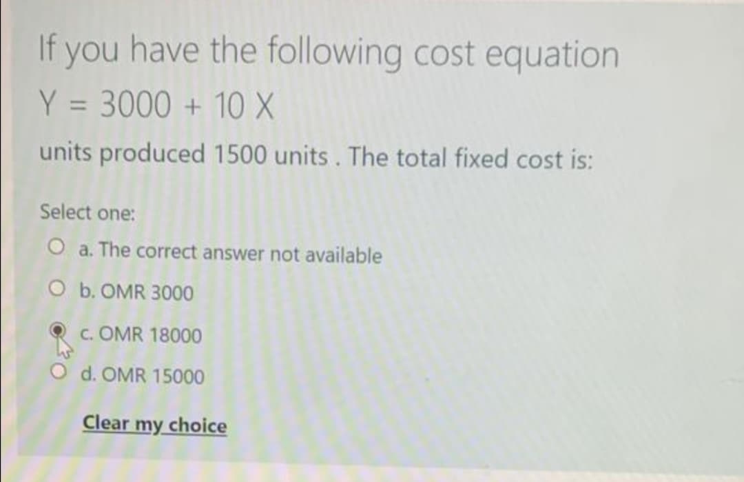 If you have the following cost equation
Y = 3000 + 10 X
units produced 1500 units. The total fixed cost is:
Select one:
O a. The correct answer not available
O b. OMR 3000
c. OMR 18000
O d. OMR 15000
Clear my choice
