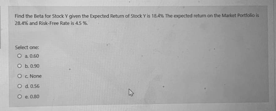 Find the Beta for Stock Y given the Expected Return of Stock Y is 18.4% The expected return on the Market Portfolio is
28.4% and Risk-Free Rate is 4.5 %.
Select one:
O a. 0.60
O b. 0.90
O c None
O d. 0.56
O e. 0.80
