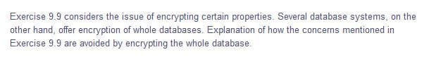 Exercise 9.9 considers the issue of encrypting certain properties. Several database systems, on the
other hand, offer encryption of whole databases. Explanation of how the concerns mentioned in
Exercise 9.9 are avoided by encrypting the whole database.

