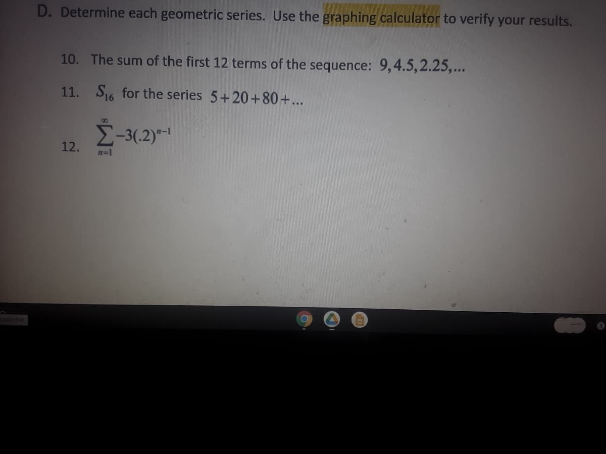 D. Determine each geometric series. Use the graphing calculator to verify your results.
10. The sum of the first 12 terms of the sequence: 9,4.5,2.25,...
11. S16 for the series 5+20+80+...
E-3(.2)-
12.
n=1
Launcher
