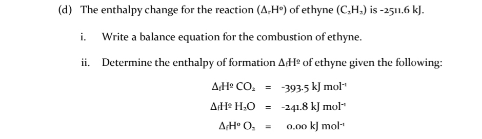 (d) The enthalpy change for the reaction (A,Hº) of ethyne (C,H,) is -2511.6 kJ.
i.
Write a balance equation for the combustion of ethyne.
ii.
Determine the enthalpy of formation A¡Hº of ethyne given the following:
A¢H° CO2 =
-393-5 kJ mol"
A¡Hº H2O_ = -241.8 kJ mol"
A¡H° O2 =
0.00 kJ mol-1
%3D
