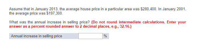 Assume that in January 2013, the average house price in a particular area was $280,400. In January 2001,
the average price was $197,300.
What was the annual increase in selling price? (Do not round intermediate calculations. Enter your
answer as a percent rounded answer to 2 decimal places, e.g., 32.16.)
Annual increase in selling price
%