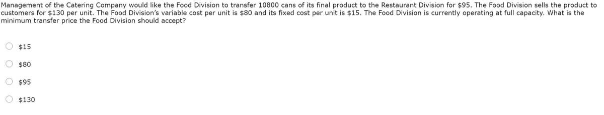 Management of the Catering Company would like the Food Division to transfer 10800 cans of its final product to the Restaurant Division for $95. The Food Division sells the product to
customers for $130 per unit. The Food Division's variable cost per unit is $80 and its fixed cost per unit is $15. The Food Division is currently operating at full capacity. What is the
minimum transfer price the Food Division should accept?
$15
$80
$95
$130