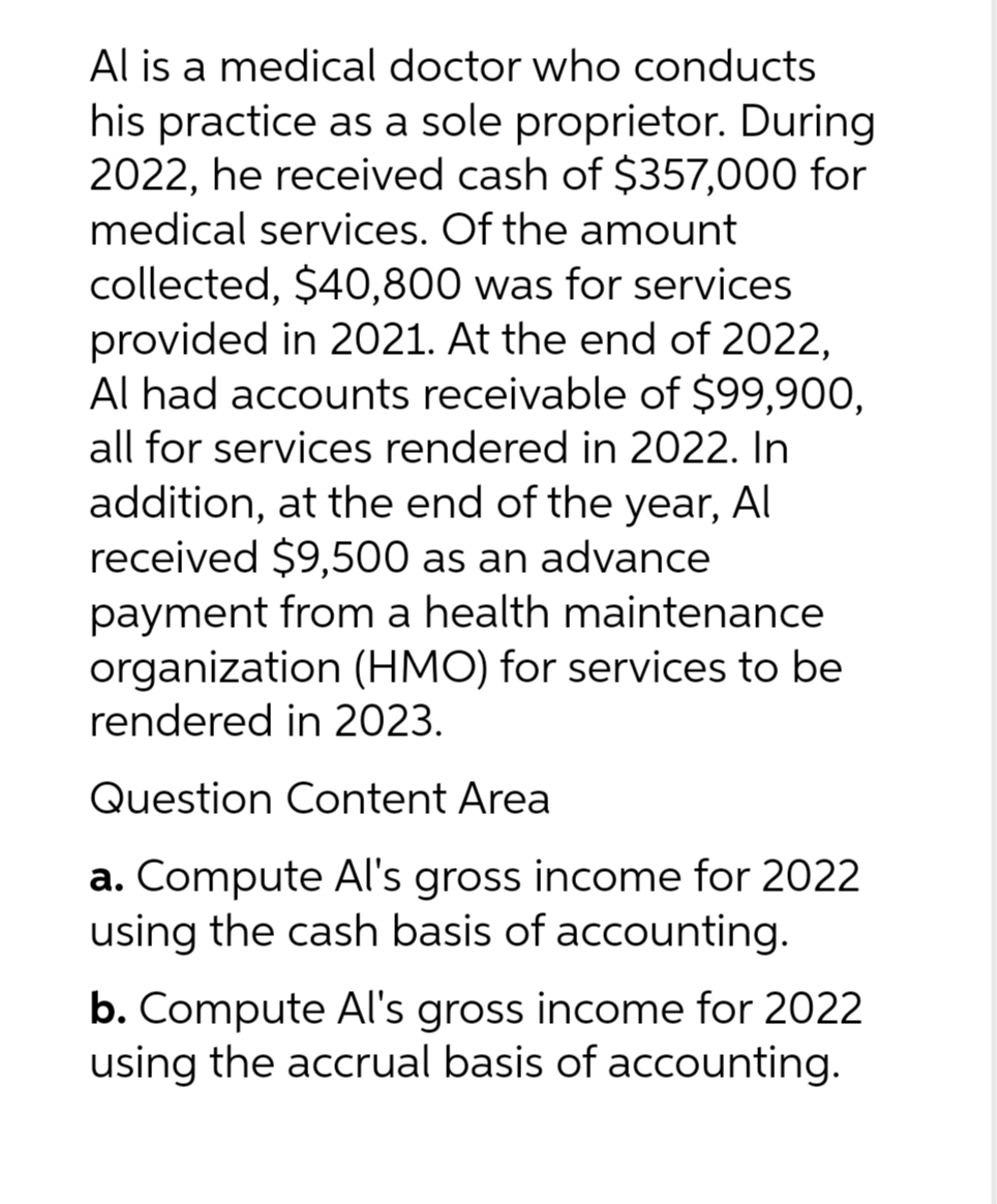 Al is a medical doctor who conducts
his practice as a sole proprietor. During
2022, he received cash of $357,000 for
medical services. Of the amount
collected, $40,800 was for services
provided in 2021. At the end of 2022,
Al had accounts receivable of $99,900,
all for services rendered in 2022. In
addition, at the end of the year, Al
received $9,500 as an advance
payment from a health maintenance
organization (HMO) for services to be
rendered in 2023.
Question Content Area
a. Compute Al's gross income for 2022
using the cash basis of accounting.
b. Compute Al's gross income for 2022
using the accrual basis of accounting.