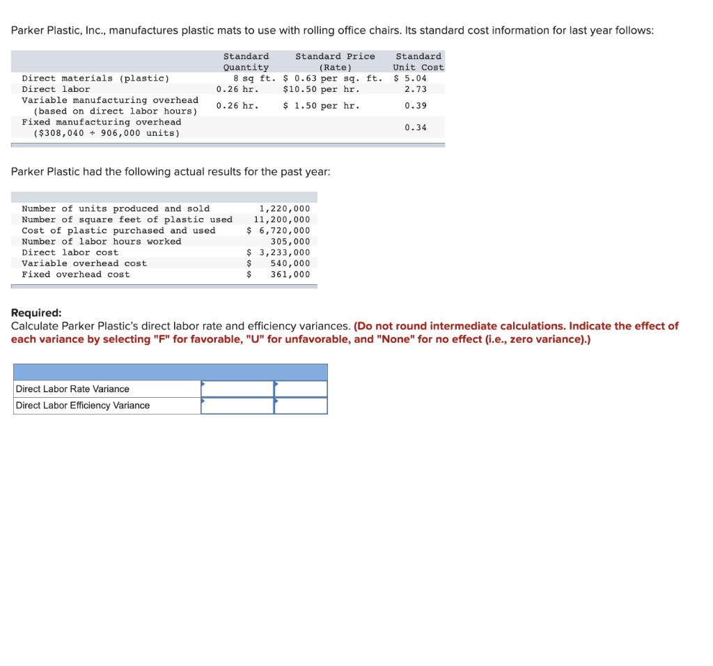 Parker Plastic, Inc., manufactures plastic mats to use with rolling office chairs. Its standard cost information for last year follows:
Standard
Quantity
Standard Price
(Rate)
Standard
Unit Cost
$ 5.04
$ 0.63 per sq. ft.
$10.50 per hr.
2.73
$ 1.50 per hr.
0.39
Direct materials (plastic)
Direct labor
Variable manufacturing overhead
(based on direct labor hours)
Fixed manufacturing overhead
($308,040 906,000 units)
8 sq ft.
0.26 hr.
0.26 hr.
Parker Plastic had the following actual results for the past year:
Number of units produced and sold
Number of square feet of plastic used
Cost of plastic purchased and used
Number of labor hours worked
Direct labor cost
Variable overhead cost
Fixed overhead cost
Direct Labor Rate Variance
Direct Labor Efficiency Variance
1,220,000
11,200,000
$ 6,720,000
305,000
$
$ 3,233,000
540,000
361,000
$
0.34
Required:
Calculate Parker Plastic's direct labor rate and efficiency variances. (Do not round intermediate calculations. Indicate the effect of
each variance by selecting "F" for favorable, "U" for unfavorable, and "None" for no effect (i.e., zero variance).)