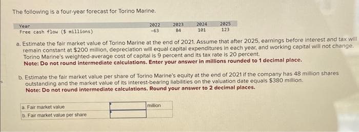 The following is a four-year forecast for Torino Marine.
Year
Free cash flow ($ millions)
2022
-63
a. Fair market value
b. Fair market value per share
2023
84
2024
101
a. Estimate the fair market value of Torino Marine at the end of 2021. Assume that after 2025, earnings before interest and tax will
remain constant at $200 million, depreciation will equal capital expenditures in each year, and working capital will not change.
Torino Marine's weighted-average cost of capital is 9 percent and its tax rate is 20 percent.
Note: Do not round intermediate calculations. Enter your answer in millions rounded to 1 decimal place.
million
2025
123
b. Estimate the fair market value per share of Torino Marine's equity at the end of 2021 if the company has 48 million shares
outstanding and the market value of its interest-bearing liabilities on the valuation date equals $380 million.
Note: Do not round intermediate calculations. Round your answer to 2 decimal places.