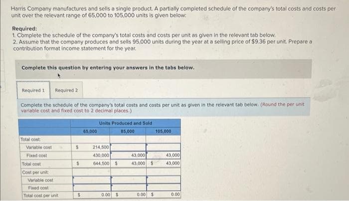 Harris Company manufactures and sells a single product. A partially completed schedule of the company's total costs and costs per
unit over the relevant range of 65,000 to 105,000 units is given below:
Required:
1. Complete the schedule of the company's total costs and costs per unit as given in the relevant tab below.
2. Assume that the company produces and sells 95,000 units during the year at a selling price of $9.36 per unit. Prepare a
contribution format income statement for the year.
Complete this question by entering your answers in the tabs below.
Required 1 Required 2
Complete the schedule of the company's total costs and costs per unit as given in the relevant tab below. (Round the per unit
variable cost and fixed cost to 2 decimal places.)
Total cost
Variable cost
Fixed cost
Total cost
Cost per unit:
Variable cost
Fixed cost
Total cost per unit
$
$
$
65,000
Units Produced and Sold
85,000
214,500
430,000
644,500 $
0.00 $
43,000
43,000 $
0.00 $
105,000
43,000
43,000
0.00