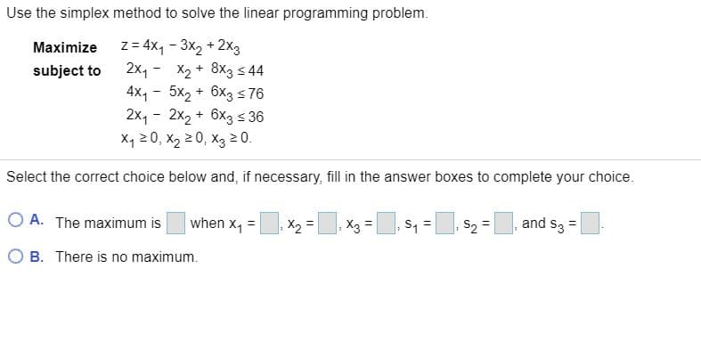 Use the simplex method to solve the linear programming problem.
Maximize z= 4x, - 3x2 + 2X3
2x, - X2 + 8x3 s 44
4X, - 5x2 + 6x3 s 76
2x, - 2x2 + 6x3 s 36
X, 20, X2 2 0, X3 2 0.
subject to
Select the correct choice below and, if necessary, fill in the answer boxes to complete your choice.
O A. The maximum is
when x, =
X2 =
X3 =
S1 =, S2 =
and S3 =
%3D
O B. There is no maximum.
