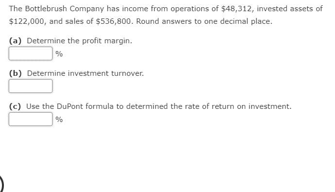 The Bottlebrush Company has income from operations of $48,312, invested assets of
$122,000, and sales of $536,800. Round answers to one decimal place.
(a) Determine the profit margin.
%
(b) Determine investment turnover.
(c) Use the DuPont formula to determined the rate of return on investment.
