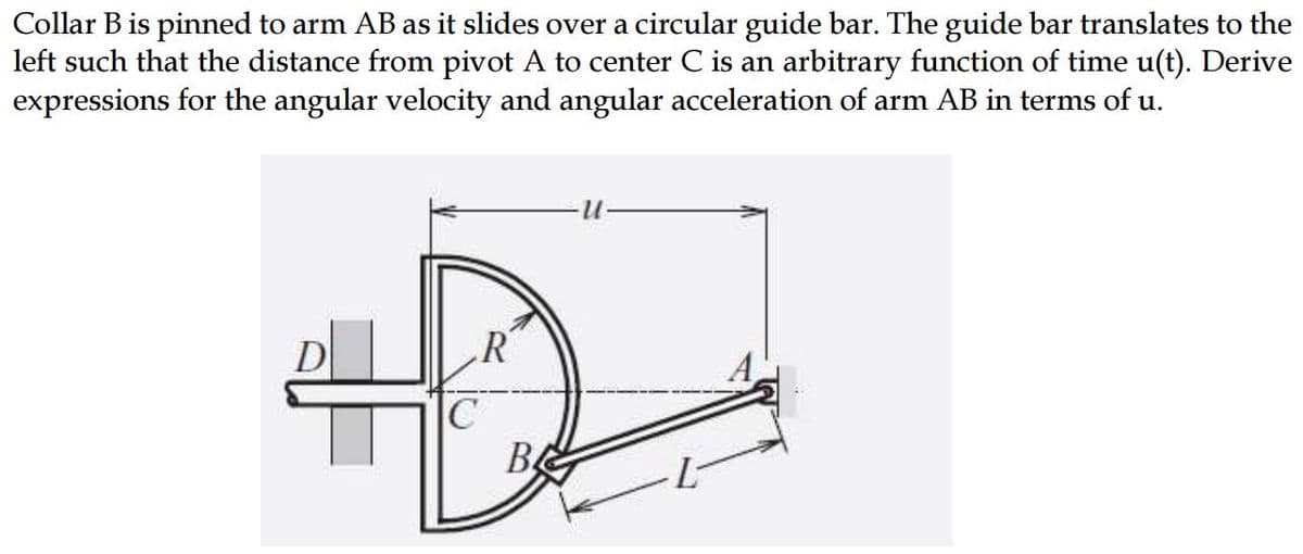 Collar B is pinned to arm AB as it slides over a circular guide bar. The guide bar translates to the
left such that the distance from pivot A to center C is an arbitrary function of time u(t). Derive
expressions for the angular velocity and angular acceleration of arm AB in terms of u.
R
C
В4