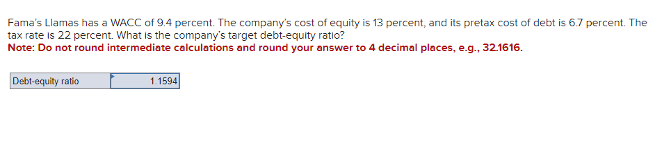 Fama's Llamas has a WACC of 9.4 percent. The company's cost of equity is 13 percent, and its pretax cost of debt is 6.7 percent. The
tax rate is 22 percent. What is the company's target debt-equity ratio?
Note: Do not round intermediate calculations and round your answer to 4 decimal places, e.g., 32.1616.
Debt-equity ratio
1.1594