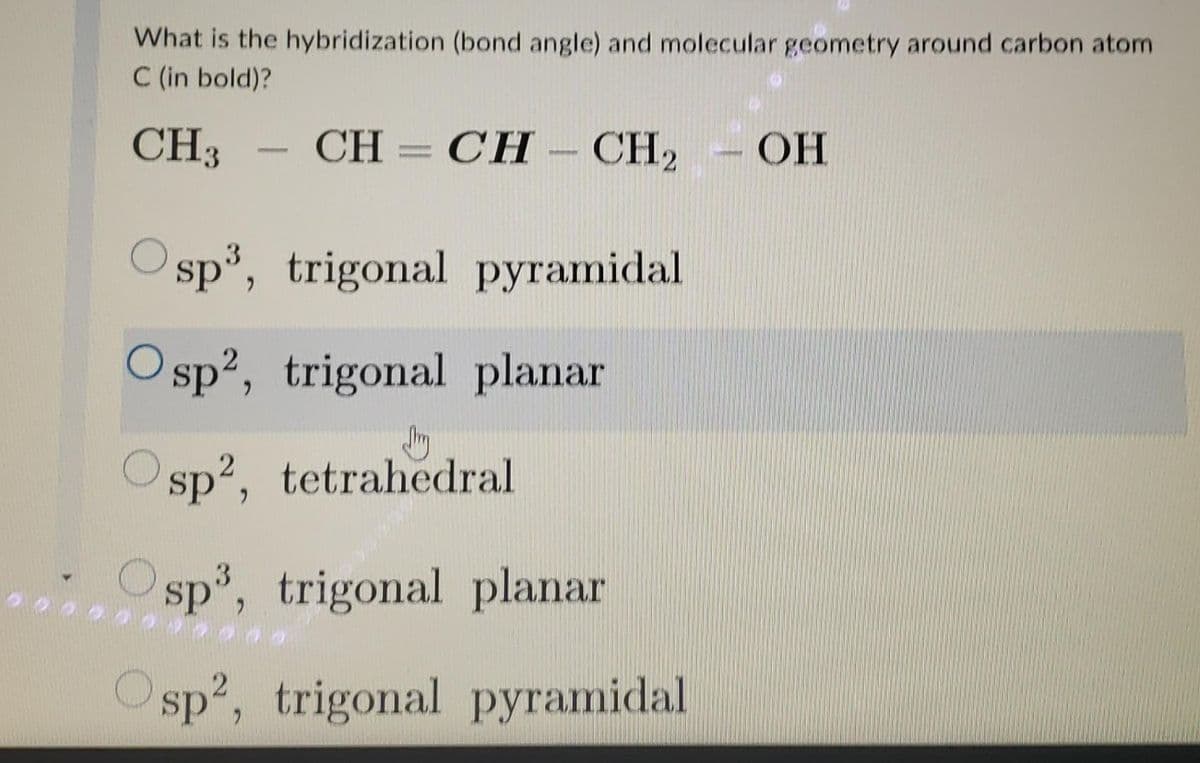 What is the hybridization (bond angle) and molecular geometry around carbon atom
C (in bold)?
CH3 CH=CH-CH₂ OH
Osp³, trigonal pyramidal
Osp2, trigonal planar
sp2, tetrahedral
sp³, trigonal planar
Osp², trigonal pyramidal