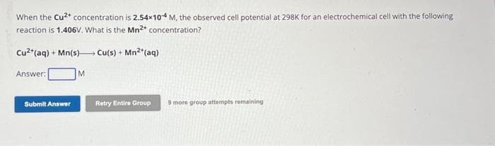 When the Cu²+ concentration is 2.54x104 M, the observed cell potential at 298K for an electrochemical cell with the following
reaction is 1.406V. What is the Mn2+ concentration?
Cu²+ (aq) + Mn(s)→→→→ Cu(s) + Mn²+ (aq)
Answer:
M
Submit Answer
Retry Entire Group
9 more group attempts remaining