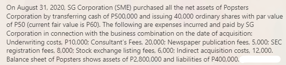 On August 31, 2020, SG Corporation (SME) purchased all the net assets of Popsters
Corporation by transferring cash of P500,000 and issuing 40,000 ordinary shares with par value
of P50 (current fair value is P60). The following are expenses incurred and paid by SG
Corporation in connection with the business combination on the date of acquisition:
Underwriting costs, P10,000; Consultant's Fees, 20,000; Newspaper publication fees, 5,000; SEC
registration fees, 8,000; Stock exchange listing fees, 6,000; Indirect acquisition costs, 12,000.
Balance sheet of Popsters shows assets of P2,800,000 and liabilities of P400,000.
